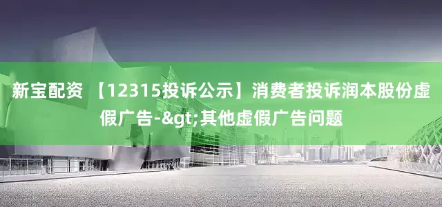 新宝配资 【12315投诉公示】消费者投诉润本股份虚假广告->其他虚假广告问题