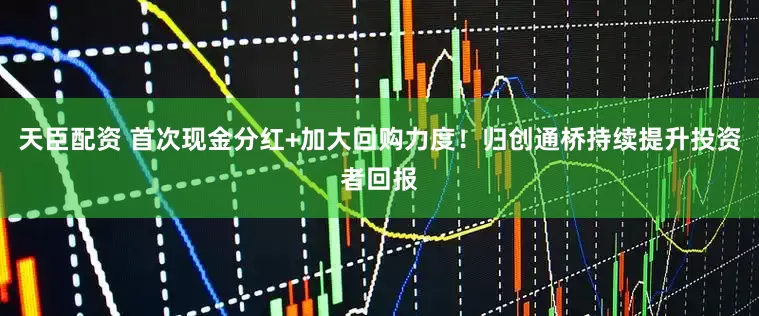 天臣配资 首次现金分红+加大回购力度！归创通桥持续提升投资者回报
