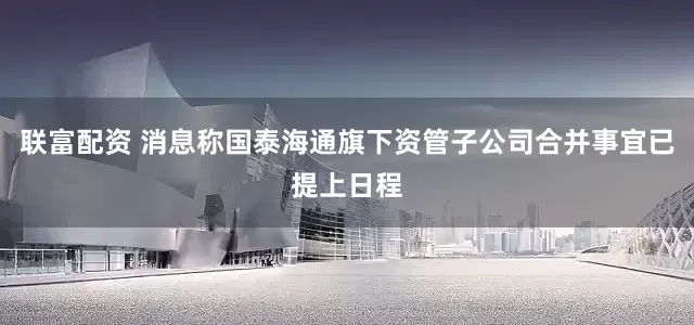 联富配资 消息称国泰海通旗下资管子公司合并事宜已提上日程
