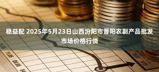 稳益配 2025年5月23日山西汾阳市晋阳农副产品批发市场价格行情