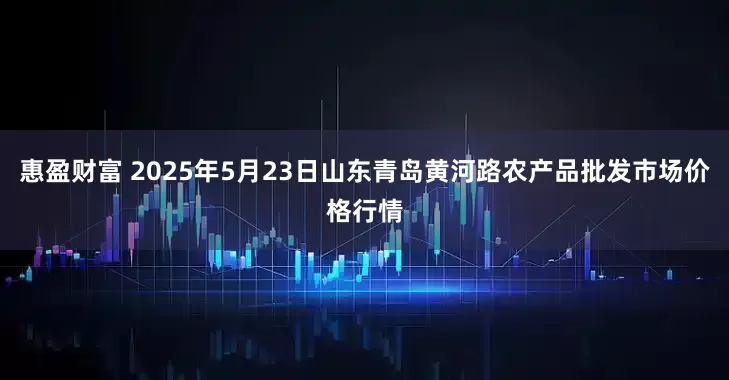 惠盈财富 2025年5月23日山东青岛黄河路农产品批发市场价格行情