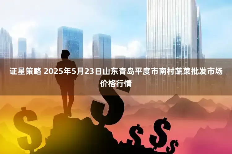 证星策略 2025年5月23日山东青岛平度市南村蔬菜批发市场价格行情
