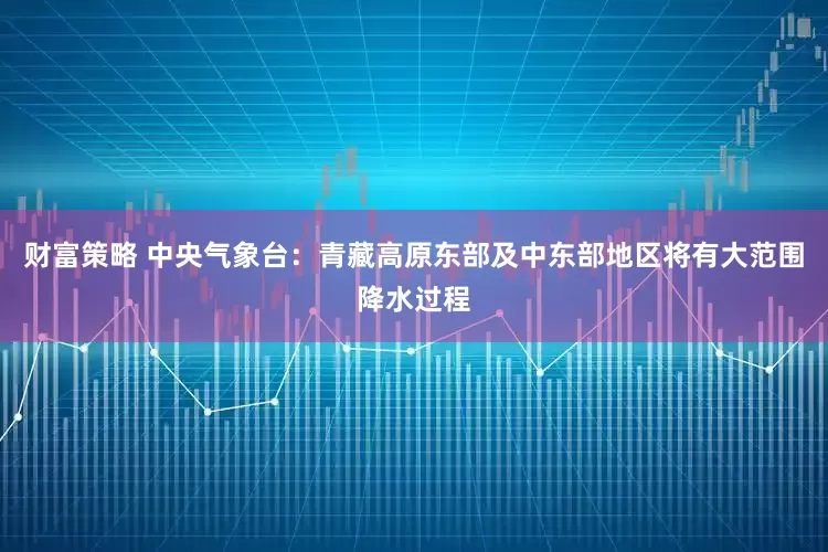 财富策略 中央气象台：青藏高原东部及中东部地区将有大范围降水过程