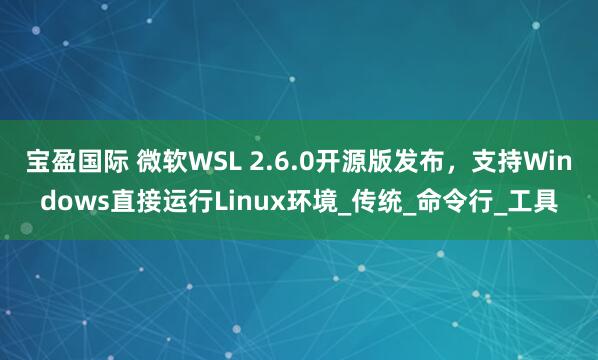 宝盈国际 微软WSL 2.6.0开源版发布，支持Windows直接运行Linux环境_传统_命令行_工具