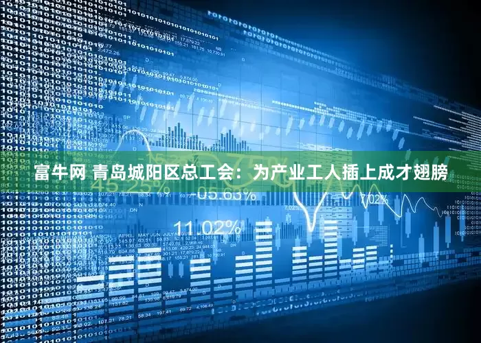 富牛网 青岛城阳区总工会：为产业工人插上成才翅膀