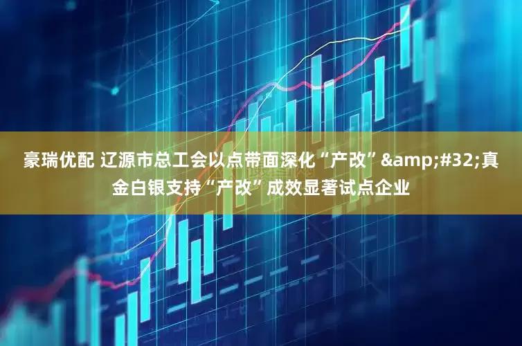 豪瑞优配 辽源市总工会以点带面深化“产改”&#32;真金白银支持“产改”成效显著试点企业