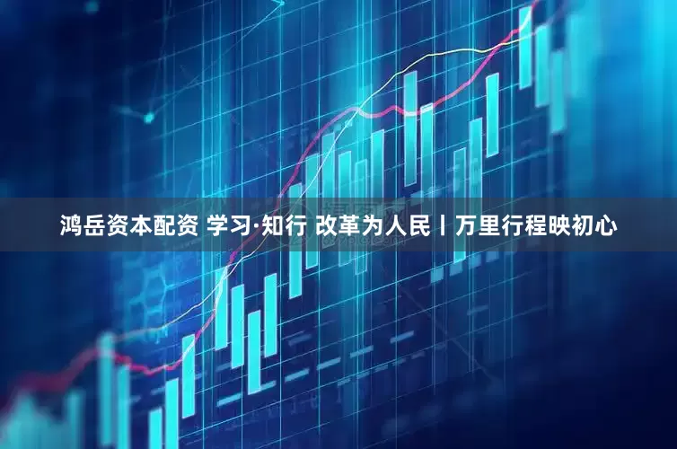 鸿岳资本配资 学习·知行 改革为人民丨万里行程映初心