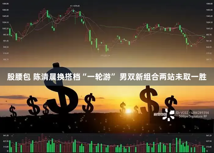 股腰包 陈清晨换搭档“一轮游” 男双新组合两站未取一胜