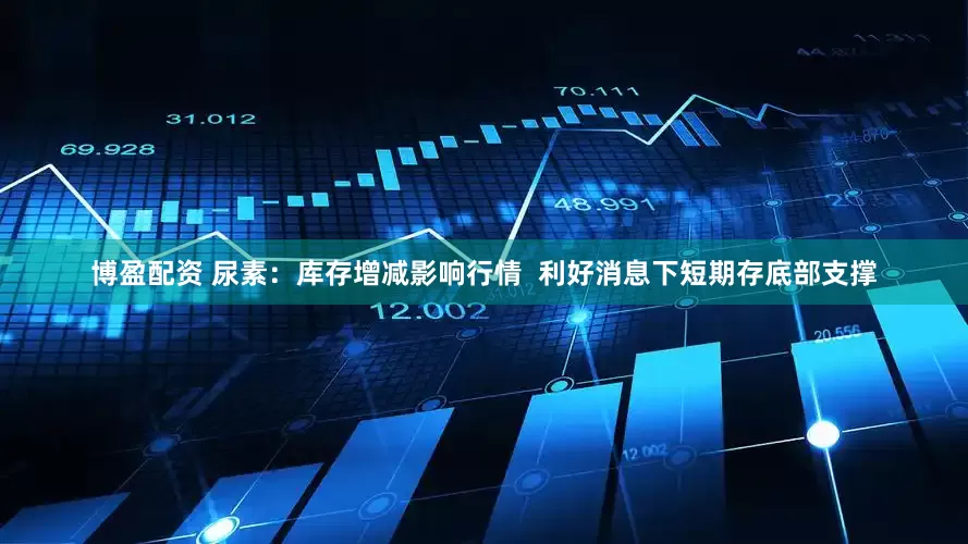 博盈配资 尿素：库存增减影响行情  利好消息下短期存底部支撑