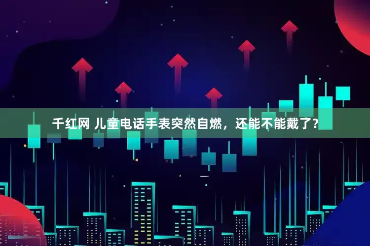 千红网 儿童电话手表突然自燃，还能不能戴了？