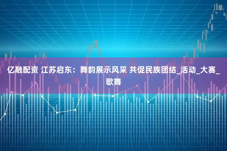 亿融配资 江苏启东：舞韵展示风采 共促民族团结_活动_大赛_歌舞