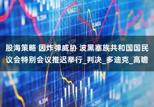 股海策略 因炸弹威胁 波黑塞族共和国国民议会特别会议推迟举行_判决_多迪克_高瞻