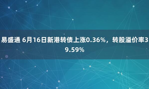 易盛通 6月16日新港转债上涨0.36%，转股溢价率39.59%