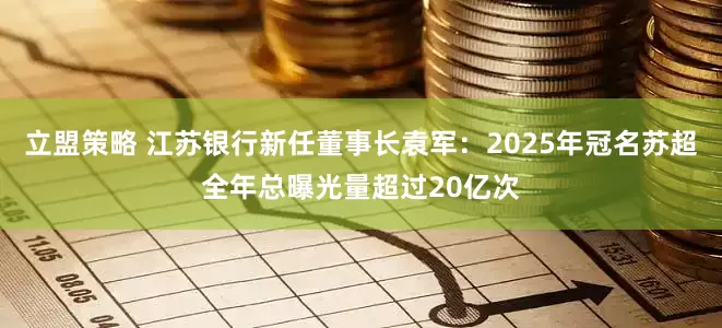 立盟策略 江苏银行新任董事长袁军：2025年冠名苏超全年总曝光量超过20亿次